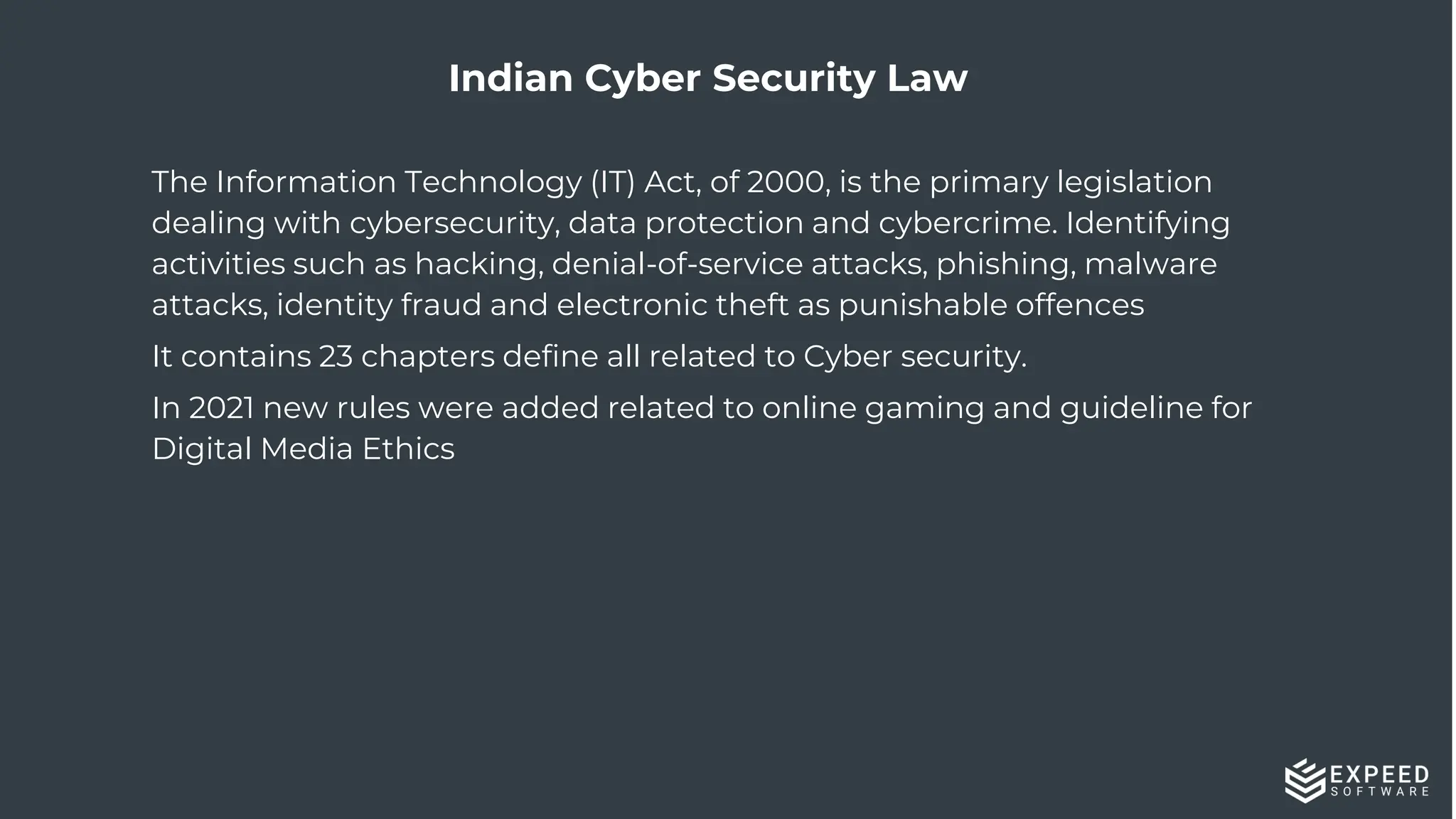 33
Indian Cyber Security Law
The Information Technology (IT) Act, of 2000, is the primary legislation
dealing with cybersecurity, data protection and cybercrime. Identifying
activities such as hacking, denial-of-service attacks, phishing, malware
attacks, identity fraud and electronic theft as punishable offences
It contains 23 chapters define all related to Cyber security.
In 2021 new rules were added related to online gaming and guideline for
Digital Media Ethics
 