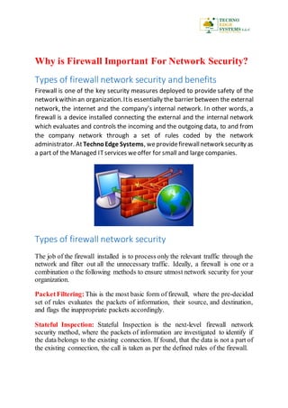 Why is Firewall Important For Network Security?
Types of firewall network security and benefits
Firewall is one of the key security measures deployed to provide safety of the
networkwithin an organization.Itis essentially the barrier between the external
network, the internet and the company’s internal network. In other words, a
firewall is a device installed connecting the external and the internal network
which evaluates and controls the incoming and the outgoing data, to and from
the company network through a set of rules coded by the network
administrator. AtTechnoEdge Systems, weprovidefirewallnetwork security as
a part of the Managed ITservices weoffer for small and large companies.
Types of firewall network security
The job of the firewall installed is to process only the relevant traffic through the
network and filter out all the unnecessary traffic. Ideally, a firewall is one or a
combination o the following methods to ensure utmost network security for your
organization.
PacketFiltering: This is the most basic form of firewall, where the pre-decided
set of rules evaluates the packets of information, their source, and destination,
and flags the inappropriate packets accordingly.
Stateful Inspection: Stateful Inspection is the next-level firewall network
security method, where the packets of information are investigated to identify if
the data belongs to the existing connection. If found, that the data is not a part of
the existing connection, the call is taken as per the defined rules of the firewall.
 