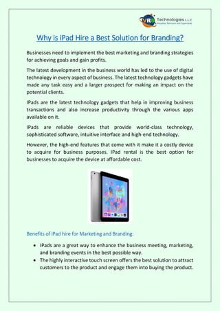 Why is iPad Hire a Best Solution for Branding?
Businesses need to implement the best marketing and branding strategies
for achieving goals and gain profits.
The latest development in the business world has led to the use of digital
technology in every aspect of business. The latest technology gadgets have
made any task easy and a larger prospect for making an impact on the
potential clients.
IPads are the latest technology gadgets that help in improving business
transactions and also increase productivity through the various apps
available on it.
IPads are reliable devices that provide world-class technology,
sophisticated software, intuitive interface and high-end technology.
However, the high-end features that come with it make it a costly device
to acquire for business purposes. IPad rental is the best option for
businesses to acquire the device at affordable cost.
Benefits of iPad hire for Marketing and Branding:
 IPads are a great way to enhance the business meeting, marketing,
and branding events in the best possible way.
 The highly interactive touch screen offers the best solution to attract
customers to the product and engage them into buying the product.
 