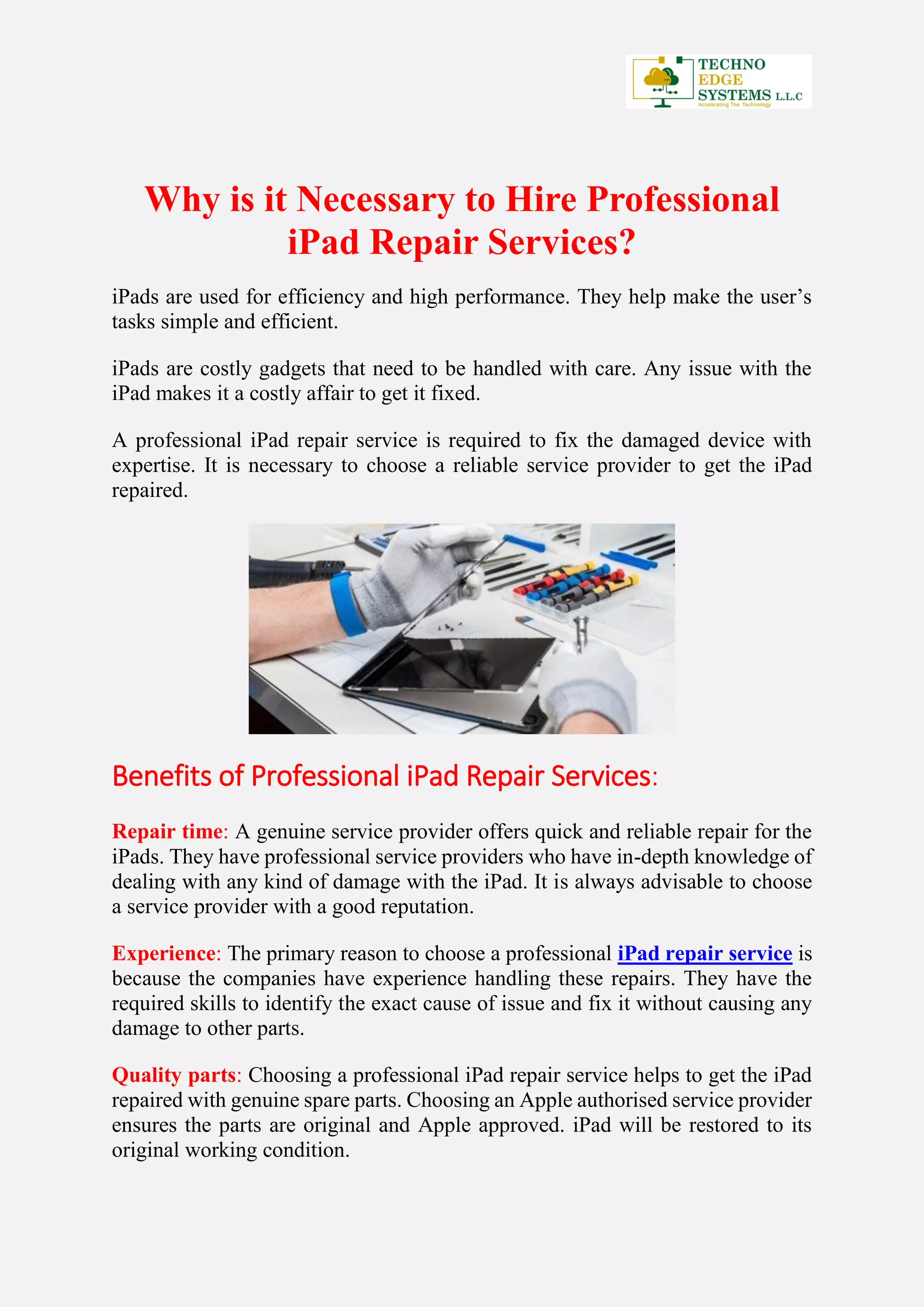 Why is it Necessary to Hire Professional
iPad Repair Services?
iPads are used for efficiency and high performance. They help make the user’s
tasks simple and efficient.
iPads are costly gadgets that need to be handled with care. Any issue with the
iPad makes it a costly affair to get it fixed.
A professional iPad repair service is required to fix the damaged device with
expertise. It is necessary to choose a reliable service provider to get the iPad
repaired.
Benefits of Professional iPad Repair Services:
Repair time: A genuine service provider offers quick and reliable repair for the
iPads. They have professional service providers who have in-depth knowledge of
dealing with any kind of damage with the iPad. It is always advisable to choose
a service provider with a good reputation.
Experience: The primary reason to choose a professional iPad repair service is
because the companies have experience handling these repairs. They have the
required skills to identify the exact cause of issue and fix it without causing any
damage to other parts.
Quality parts: Choosing a professional iPad repair service helps to get the iPad
repaired with genuine spare parts. Choosing an Apple authorised service provider
ensures the parts are original and Apple approved. iPad will be restored to its
original working condition.
 