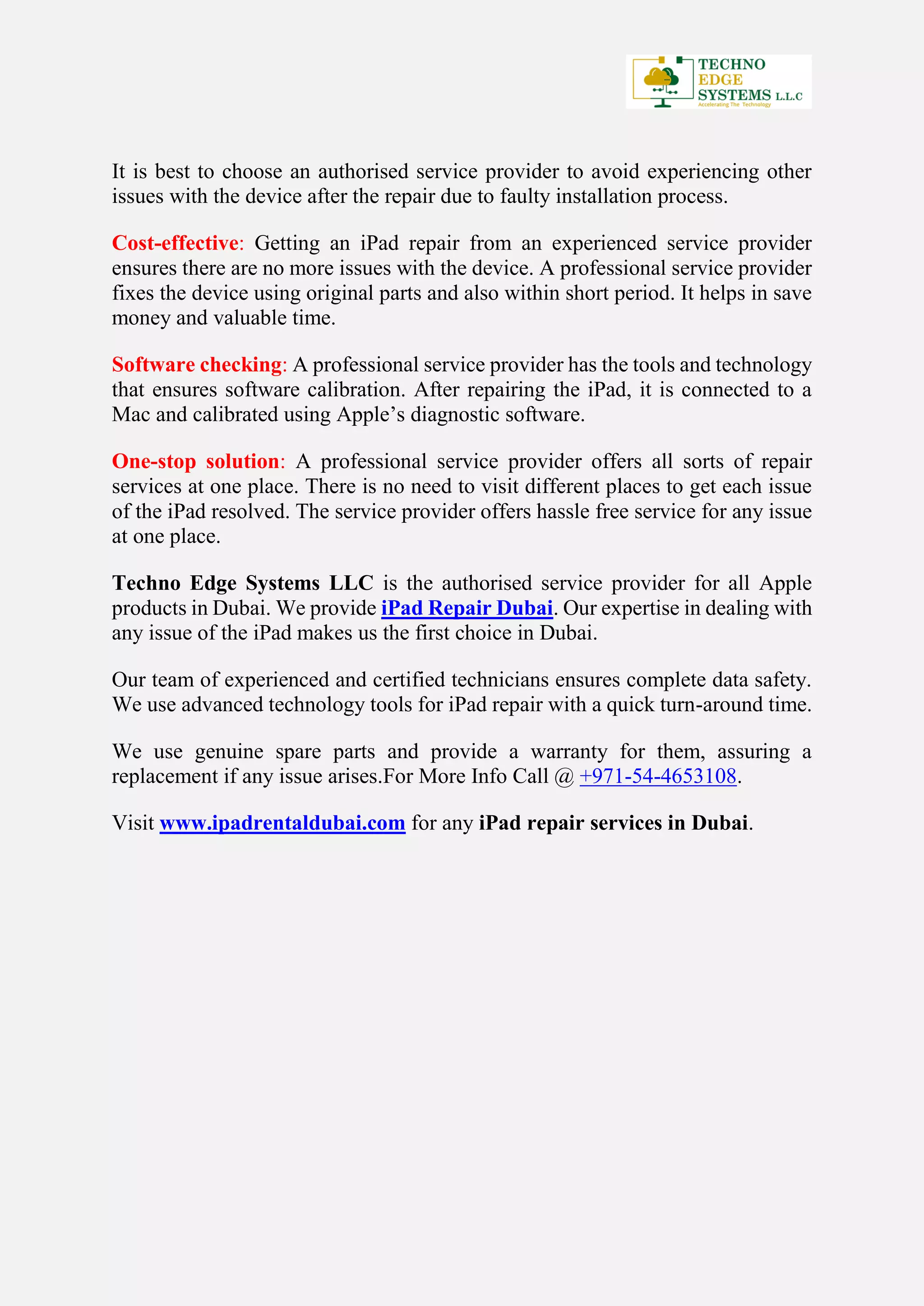 It is best to choose an authorised service provider to avoid experiencing other
issues with the device after the repair due to faulty installation process.
Cost-effective: Getting an iPad repair from an experienced service provider
ensures there are no more issues with the device. A professional service provider
fixes the device using original parts and also within short period. It helps in save
money and valuable time.
Software checking: A professional service provider has the tools and technology
that ensures software calibration. After repairing the iPad, it is connected to a
Mac and calibrated using Apple’s diagnostic software.
One-stop solution: A professional service provider offers all sorts of repair
services at one place. There is no need to visit different places to get each issue
of the iPad resolved. The service provider offers hassle free service for any issue
at one place.
Techno Edge Systems LLC is the authorised service provider for all Apple
products in Dubai. We provide iPad Repair Dubai. Our expertise in dealing with
any issue of the iPad makes us the first choice in Dubai.
Our team of experienced and certified technicians ensures complete data safety.
We use advanced technology tools for iPad repair with a quick turn-around time.
We use genuine spare parts and provide a warranty for them, assuring a
replacement if any issue arises.For More Info Call @ +971-54-4653108.
Visit www.ipadrentaldubai.com for any iPad repair services in Dubai.
 