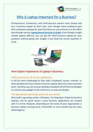 Why is Laptop Important for a Business?
Entrepreneurs, freelancers, and small business owners must choose and
buy a business laptop on their own, even though many employers give
their employees laptops for work that they can use at home or in the office
also through various Laptop Rental Services in Dubai. Even though it might
initially appear difficult, you can get the ideal business laptop for your
purposes without going over budget if you keep the correct qualities in
mind.
Here Explain Importance of Laptop in Business:-
Sufficient ports for all of your peripherals:
It will be more challenging to later add a keyboard, mouse, monitor, or
other peripherals if you choose a business laptop with only a few necessary
ports. Similarly, you can end up needing a backpack full of Ethernet dongles
to connect your gadget to the internet or an external display.
The appropriate operating system for your sector:
Microsoft’s operating system, Windows, has long been linked to business
laptops, and for good reason—many business applications are created
with it in mind. However, depending on the sector of your organization, a
business laptop running Linux, ChromeOS, or even macOS may be more
advantageous.
 