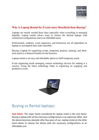 Why is Laptop Rental for Events more Beneficial than Buying?
Laptops are mostly needed these days especially when everything is managed
digitally. Laptop rentals allows users to choose the desired laptops with
customised configurations and at an affordable price.
Professionals, students, event organisers, and businesses are all dependent on
laptops to accomplish their tasks smoothly.
Buying a laptop for organising events, temporary projects, training, and short-
term needs is a financial burden for the business.
Laptop rentals is an easy and affordable option to fulfil temporary needs.
Event organising needs arranging various technology devices for making it a
success. Using the latest technology helps in organising an engaging and
productive event.
Buying vs Rental laptops:
Cost factor: The major factor considered for laptop rental is the cost factor.
Buying a laptop with all the necessary configurations is an expensive affair. And
the device becomes obsolete after few years of use. Laptop rental on the other
hand allows to choose the device with the necessary configurations at an
affordable cost.
 