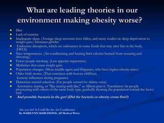 What are leading theories in our environment making obesity worse?   Diet  Lack of exercise  Inadequate sleep. (Average sleep amounts have fallen, and many studies tie sleep deprivation to weight gain.) Increases ghrelin.  Endocrine disruptors, which are substances in some foods that may alter fats in the body. (HFCS) Nice temperatures. (Air conditioning and heating limit calories burned from sweating and shivering.) Fewer people smoking. (Less appetite supression.) Medicines that cause weight gain. Population changes. (More middle-agers and Hispanics, who have higher obesity rates.) Older birth moms. (That correlates with heavier children).    Genetic influences during pregnancy.  Darwinian natural selection. (Fat people outsurvive skinny ones).  Assortative mating, or "like mating with like," as Allison puts it. Translation: fat people procreating with others of the same body type, gradually skewing the population toward the heavy end.  And possible bacteria in the gut! (Did the bacteria or obesity come first?) Are you fat? It Could Be the Air Conditioner By MARILYNN MARCHIONE, AP Medical Writer 