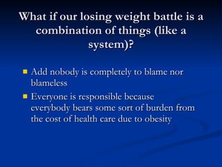 What if our losing weight battle is a combination of things (like a system)? Add nobody is completely to blame nor blameless Everyone is responsible because everybody bears some sort of burden from the cost of health care due to obesity  
