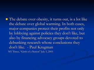 The debate over obesity, it turns out, is a lot like the debate over global warming. In both cases, major companies protect their profits not only by lobbying against policies they don't like, but also by financing advocacy groups devoted to debunking research whose conclusions they don't like.  - Paul Krugman  NY Times, “Girth of a Nation” July 5, 2005 