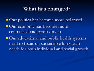 What has changed? Our politics has become more polarized  Our economy has become more centralized and profit driven  Our educational and public health systems need to focus on sustainable long-term needs for both individual and social growth 