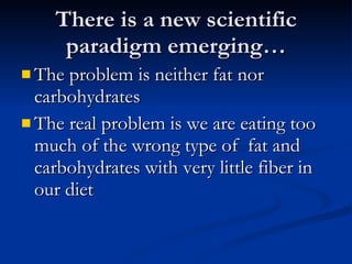 There is a new scientific paradigm emerging… The problem is neither fat nor carbohydrates  The real problem is we are eating too much of the wrong type of  fat and carbohydrates with very little fiber in our diet 