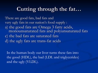 Cutting through the fat… There are good fats, bad fats and  very ugly fats in our nation’s food supply : a) the good fats are Omega 3 fatty acids, monounsaturated fats and polyunsaturated fats  c) the bad fats are saturated fats d) the ugly fats are trans-fat acids In the human body our liver turns these fats into  the good (HDL), the bad (LDL and triglycerides)  and the ugly (VLDL). 