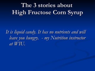 The 3 stories about  High Fructose Corn Syrup It is liquid candy. It has no nutrients and will leave you hungry.  - my Nutrition instructor at WIU. 