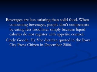 Beverages are less satiating than solid food. When consuming beverages, people don’t compensate by eating less food later simply because liquid calories do not register with appetite control. Cindy Goode, Hy Vee dietitian quoted in the Iowa City Press Citizen in December 2006. 
