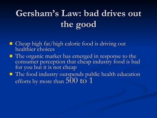 Gersham’s Law: bad drives out the good Cheap high fat/high calorie food is driving out healthier choices  The organic market has emerged in response to the consumer perception that cheap industry food is bad for you but it is not cheap The food industry outspends public health education efforts by more than  500 to 1   
