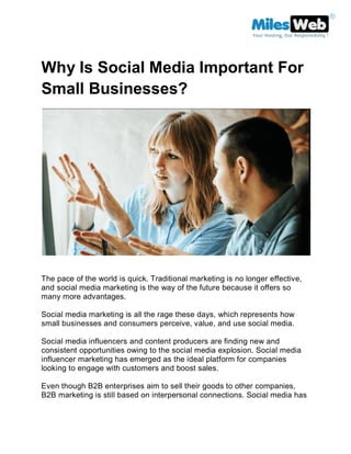 Why Is Social Media Important For
Small Businesses?
The pace of the world is quick. Traditional marketing is no longer effective,
and social media marketing is the way of the future because it offers so
many more advantages.
Social media marketing is all the rage these days, which represents how
small businesses and consumers perceive, value, and use social media.
Social media influencers and content producers are finding new and
consistent opportunities owing to the social media explosion. Social media
influencer marketing has emerged as the ideal platform for companies
looking to engage with customers and boost sales.
Even though B2B enterprises aim to sell their goods to other companies,
B2B marketing is still based on interpersonal connections. Social media has
 