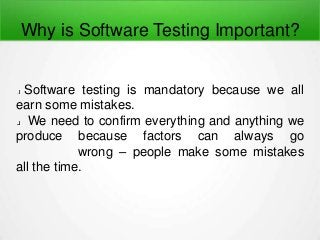 Why is Software Testing Important?
Software testing is mandatory because we all
earn some mistakes.
We need to confirm everything and anything we
produce because factors can always go
wrong – people make some mistakes
all the time.
 