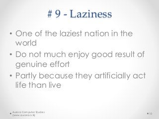 # 9 - Laziness
• One of the laziest nation in the
world
• Do not much enjoy good result of
genuine effort
• Partly because they artificially act
life than live
Aurora Computer Studies
(www.auroracs.lk)
10
 