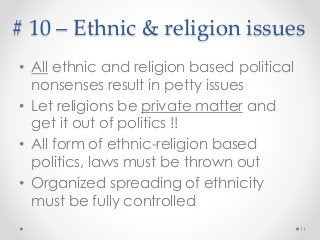 # 10 – Ethnic & religion issues
• All ethnic and religion based political
nonsenses result in petty issues
• Let religions be private matter and
get it out of politics !!
• All form of ethnic-religion based
politics, laws must be thrown out
• Organized spreading of ethnicity
must be fully controlled
11
 