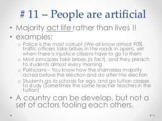 # 11 – People are artificial
• Majority act life rather than lives !!
• examples:
o Police is the most corrupt (We all know almost 90%
traffic officers take bribes in the roads in open), yet
when there is injustice citizens have to go to them
o Most principles take bribes (a fact), and they preach
to students almost every morning
o Politicians – You know how the shameless majority
acted before the election and do after the election
o Students go to schools for ego, and go tuition classes
to study (Sometimes the same teacher teaches in the
tuition)
• A country can be develop, but not a
set of actors fooling each others.
12
 