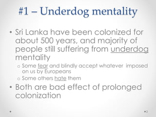 #1 – Underdog mentality
• Sri Lanka have been colonized for
about 500 years, and majority of
people still suffering from underdog
mentality
o Some fear and blindly accept whatever imposed
on us by Europeans
o Some others hate them
• Both are bad effect of prolonged
colonization
2
 