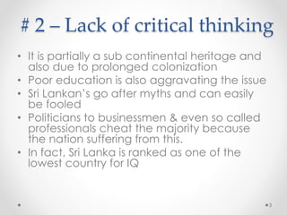 # 2 – Lack of critical thinking
• Symptoms
o Majority go after myths
o Can easily be fooled
o Ruled by the cunning clan
• Causes:
o Sub continental heritage
o Pronged colonization
o Poor education
• Ranked among the countries with lowest IQ
• Politicians to businessmen & even so called
professionals (Having marginally higher IQ)
cheat the majority
3
 
