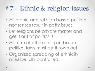 # 7 – Education
• We have one of the most primitive
education structure
o Still serves the outdated colonial requirements
o Utterly based on false values and artificial in nature
• Go to schools (for ego) & study at tuition classes 
• The system is made to study for mere
passing exams
o More success can enter into closed professional tribes like
doctors and lawyers
o Less success go after politicians begging for government
jobs
o Some others have to migrate to countries with openness
and opportunities
8
 