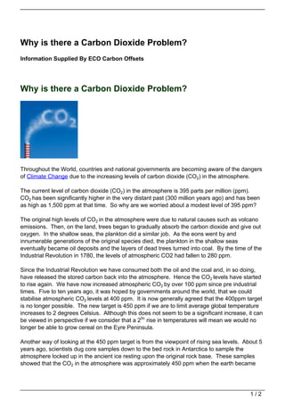 Why is there a Carbon Dioxide Problem?
Information Supplied By ECO Carbon Offsets




Why is there a Carbon Dioxide Problem?




Throughout the World, countries and national governments are becoming aware of the dangers
of Climate Change due to the increasing levels of carbon dioxide (CO2) in the atmosphere.

The current level of carbon dioxide (CO2) in the atmosphere is 395 parts per million (ppm).
CO2 has been significantly higher in the very distant past (300 million years ago) and has been
as high as 1,500 ppm at that time. So why are we worried about a modest level of 395 ppm?

The original high levels of CO2 in the atmosphere were due to natural causes such as volcano
emissions. Then, on the land, trees began to gradually absorb the carbon dioxide and give out
oxygen. In the shallow seas, the plankton did a similar job. As the eons went by and
innumerable generations of the original species died, the plankton in the shallow seas
eventually became oil deposits and the layers of dead trees turned into coal. By the time of the
Industrial Revolution in 1780, the levels of atmospheric CO2 had fallen to 280 ppm.

Since the Industrial Revolution we have consumed both the oil and the coal and, in so doing,
have released the stored carbon back into the atmosphere. Hence the CO2 levels have started
to rise again. We have now increased atmospheric CO2 by over 100 ppm since pre industrial
times. Five to ten years ago, it was hoped by governments around the world, that we could
stabilise atmospheric CO2 levels at 400 ppm. It is now generally agreed that the 400ppm target
is no longer possible. The new target is 450 ppm if we are to limit average global temperature
increases to 2 degrees Celsius. Although this does not seem to be a significant increase, it can
be viewed in perspective if we consider that a 20c rise in temperatures will mean we would no
longer be able to grow cereal on the Eyre Peninsula.

Another way of looking at the 450 ppm target is from the viewpoint of rising sea levels. About 5
years ago, scientists dug core samples down to the bed rock in Antarctica to sample the
atmosphere locked up in the ancient ice resting upon the original rock base. These samples
showed that the CO2 in the atmosphere was approximately 450 ppm when the earth became




                                                                                           1/2
 