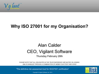Why ISO 27001 for my Organisation?



                   Alan Calder
               CEO, Vigilant Software
                            Thursday February 28th

     PLEASE NOTE THAT ALL DELEGATES IN THE TELECONFERENCE ARE MUTED ON JOINING.
         Q&A IS HANDLED THROUGH A COMBINATION OF WEBEX CHAT/TEXT AND VOICE


  “The definitive risk assessment tool for ISO27001 certification”
                      Copyright © Vigilant Software Ltd 2013
 