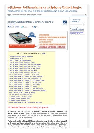 apple unlocker / jailbreak now / jailbreak tool /
77
AUG 13
x|x Why Jailbreak Iphone 5, Iphone 4, Iphone 3.
By mrsnowlover
Quck Links - Table of Contents [hide]
1 15 Fantastic Reasons to Jailbreak your Iphone
2 IS JAILBREAK FOR YOU?
3 WHAT TO EXPECT FROM JAILBREAKING
4 WHY JAILBREAK IPHONE – REASON #1 – APPS!
5 WHY JAILBREAK IPHONE – REASON #2 – CUSTOMIZATIONS
6 WHY JAILBREAK IPHONE – REASON #3 – QUICK SETTINGS
7 WHY JAILBREAK IPHONE – REASON #4 – BLOCK PEOPLE
8 WHY JAILBREAK IPHONE – REASON #5 – SECURITY
9 WHY JAILBREAK IPHONE – REASON #6 – NO MORE ADS!
10 WHY JAILBREAK IPHONE – REASON # 7 – FLASHLIGHT
11 WHY JAILBREAK IPHONE – REASON #8 – LOCK SCREEN INFO
12 WHY JAILBREAK IPHONE -REASON #9 – YOUTUBE VIDEOS
13 WHY JAILBREAK IPHONE – REASON #10 – FULL SIZE KEYBOARD
14 WHY JAILBREAK IPHONE – REASON #11 – EMAIL ANY FILE
15 WHY JAILBREAK IPHONE – REASON #12 – ORGANIZATION
16 WHY JAILBREAK IPHONE – REASON #13 – SPYING
17 WHY JAILBREAK IPHONE – REASON #14 – QUICK REPLY SMS
18 WHY JAILBREAK IPHONE – REASON #15 – DEFAULT WEB BROWSER
19 ANY OTHER REASONS TO JAILBREAK IPHONE?
20 WHERE AND HOW TO JAILBREAK IPHONE
21 JAILBREAK SITE #1 – APPLE UNLOCKER
22 JAILBREAK SITE #2 JAILBREAK NOW
23 JAILBREAK SITE #3 JAILBREAK TOOL
24 WHY JAILBREAK IPHONE CONCLUSION & FINAL THOUGHTS
15 Fantastic Reasons to Jailbreak your Iphone
Jailbreaking is the process of removing severe limitations imposed by
Apple on the Iphone. These restrictions are designed to make you have to use
their AppStore for apps. This is great for them and their business but it really
sucks for you – the Iphone owner.
Fortunately Jailbreaking ANY Iphone is extremely simple, involves about 7
or 8 steps and takes about five to ten minutes. Jailbreaking your Iphone is
totally reversable and thus totally safe. Once you have jailbroken your Iphone you
can totally customize your Iphone, change and alter its appearance and behavior,
search iphone
jailbreaking
recent iphone
jailbreaking articles
x|x Why Jailbreak Iphone
5, Iphone 4, Iphone 3.
IPHONE JAILBREAKING TUTORIALS | IPHONE UNLOCKING TUTORIALS [IPHONE 5, IPHONE 4, IPHONE 3)IPHONE JAILBREAKING TUTORIALS | IPHONE UNLOCKING TUTORIALS [IPHONE 5, IPHONE 4, IPHONE 3)
Like 1 Send TweetTweet 1 ShareShare
 