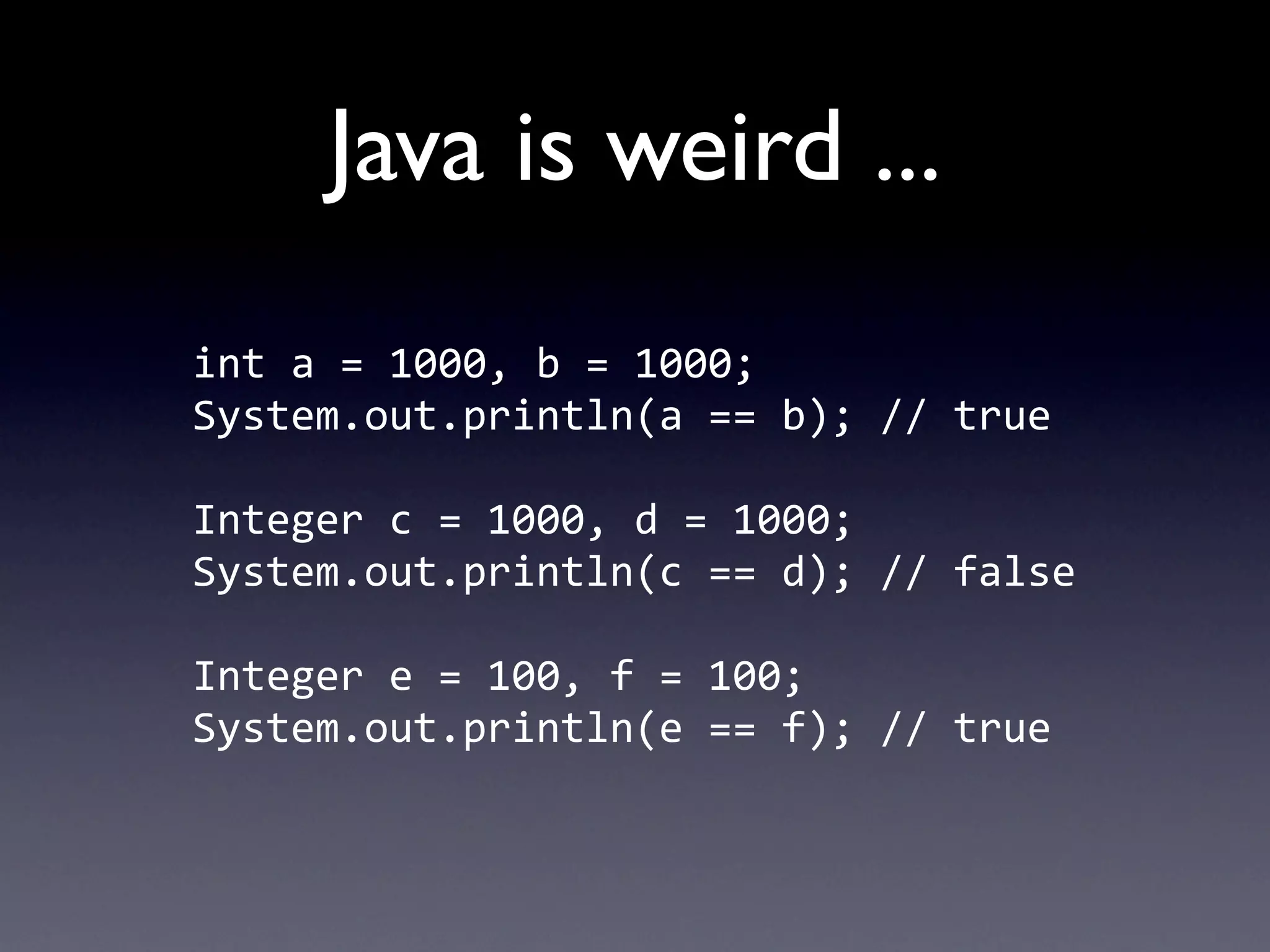 Java is weird ...
int	
  a	
  =	
  1000,	
  b	
  =	
  1000;
System.out.println(a	
  ==	
  b);	
  //	
  true

Integer	
  c	
  =	
  1000,	
  d	
  =	
  1000;
System.out.println(c	
  ==	
  d);	
  //	
  false

Integer	
  e	
  =	
  100,	
  f	
  =	
  100;
System.out.println(e	
  ==	
  f);	
  //	
  true
 
