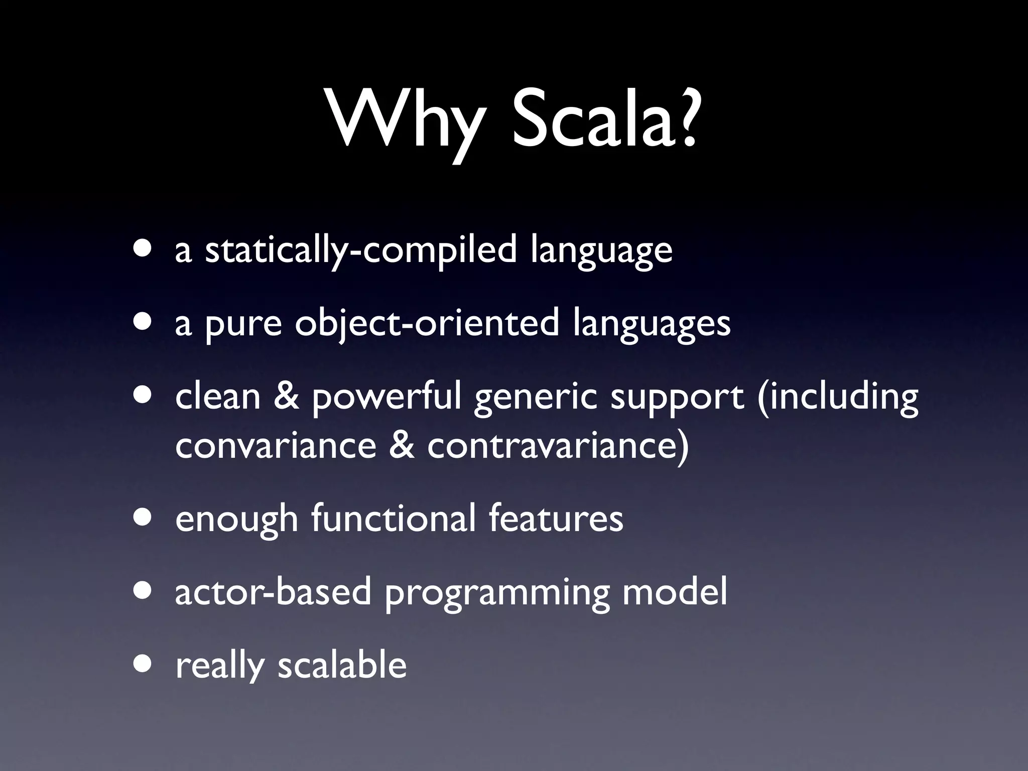 Why Scala?
• a statically-compiled language
• a pure object-oriented languages
• clean & powerful generic support (including
  convariance & contravariance)
• enough functional features
• actor-based programming model
• really scalable
 