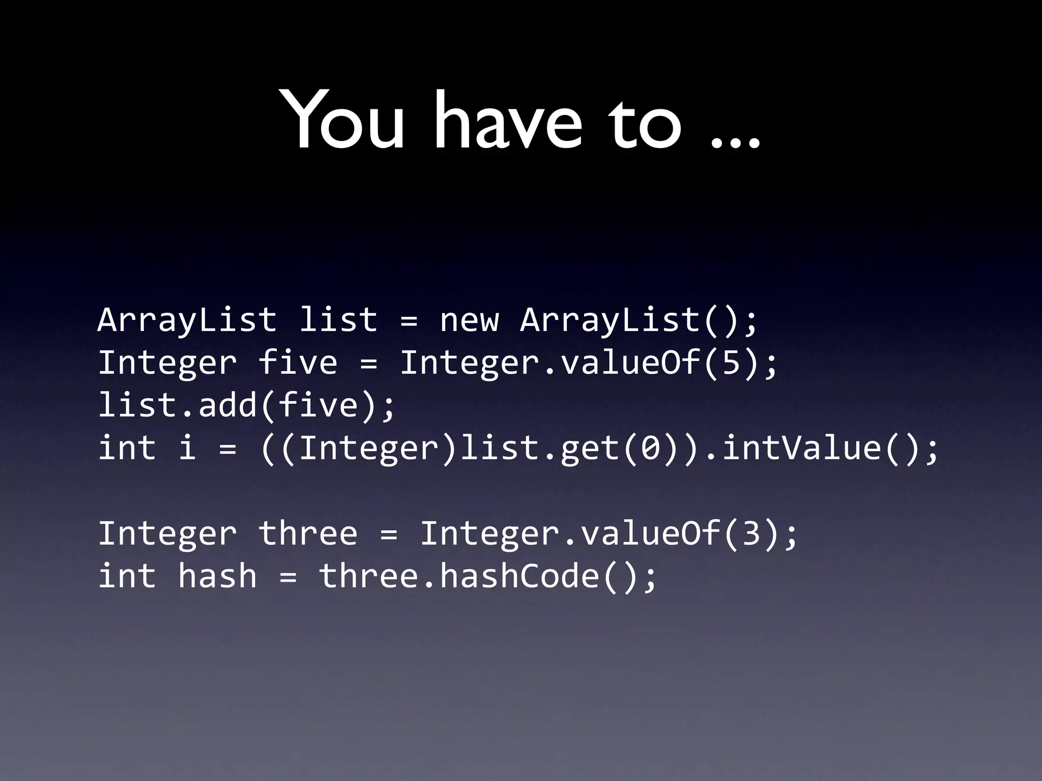 You have to ...

ArrayList	
  list	
  =	
  new	
  ArrayList();
Integer	
  five	
  =	
  Integer.valueOf(5);
list.add(five);
int	
  i	
  =	
  ((Integer)list.get(0)).intValue();

Integer	
  three	
  =	
  Integer.valueOf(3);
int	
  hash	
  =	
  three.hashCode();
 
