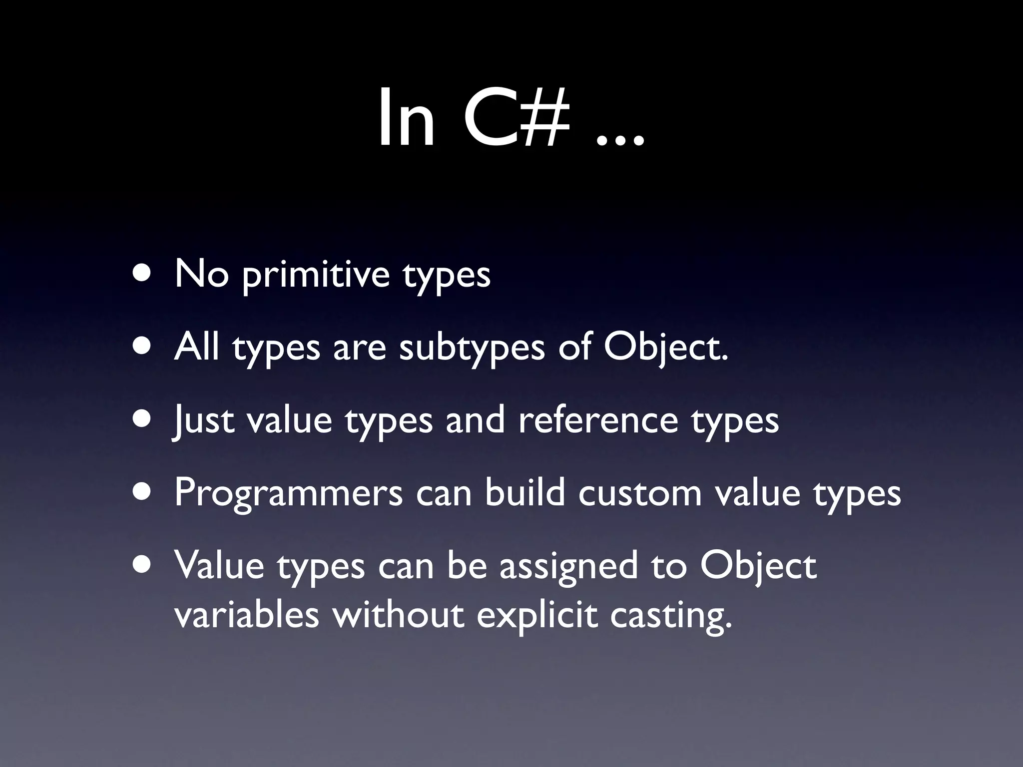In C# ...
• No primitive types
• All types are subtypes of Object.
• Just value types and reference types
• Programmers can build custom value types
• Value types can be assigned to Object
  variables without explicit casting.
 