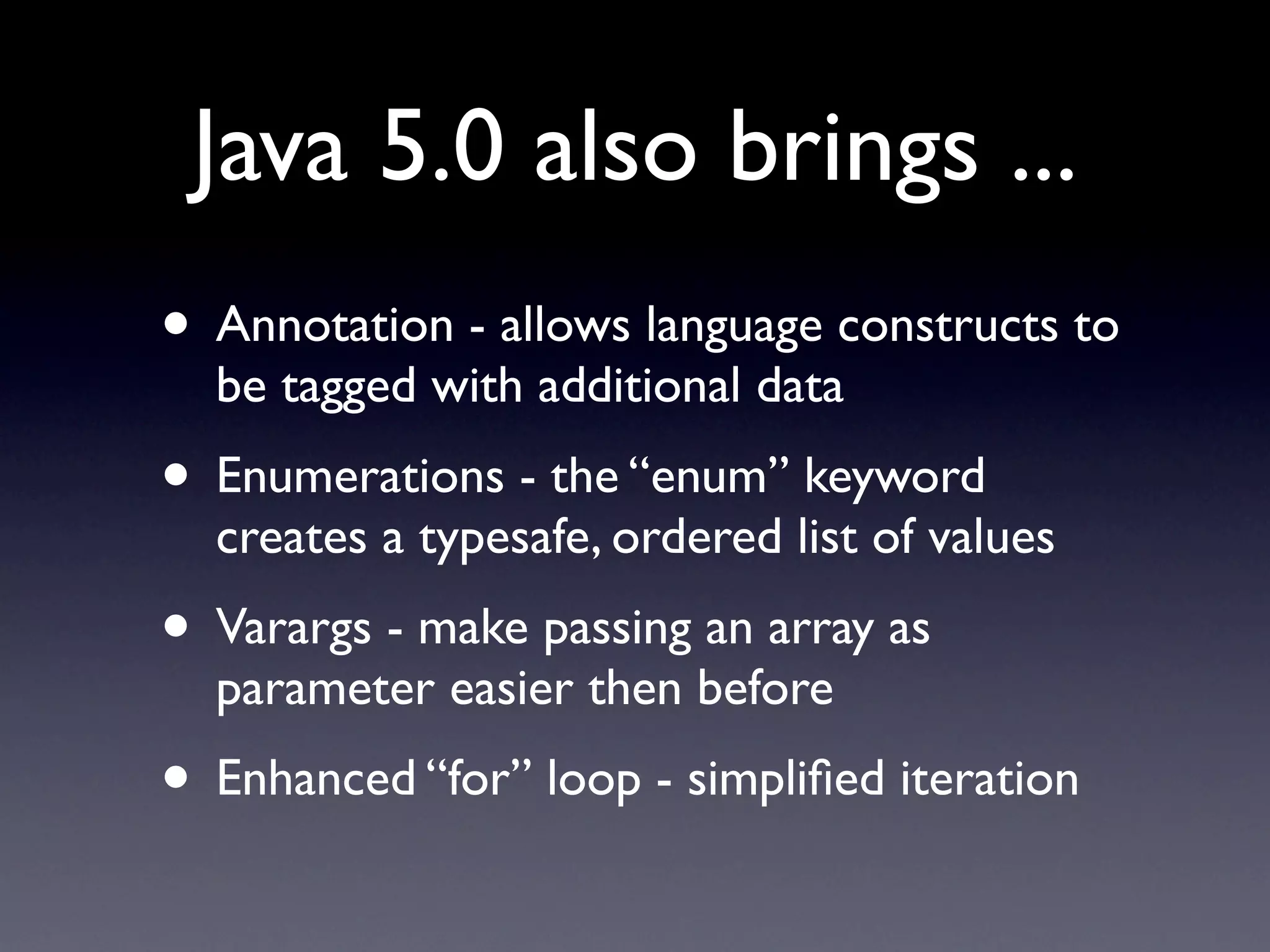 Java 5.0 also brings ...
• Annotation - allows language constructs to
  be tagged with additional data
• Enumerations - the “enum” keyword
  creates a typesafe, ordered list of values
• Varargs - make passing an array as
  parameter easier then before
• Enhanced “for” loop - simpliﬁed iteration
 