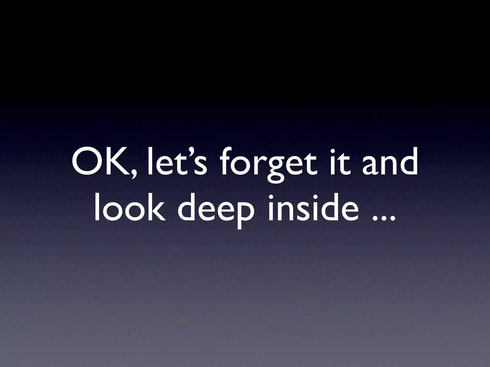 OK, let’s forget it and
 look deep inside ...
 
