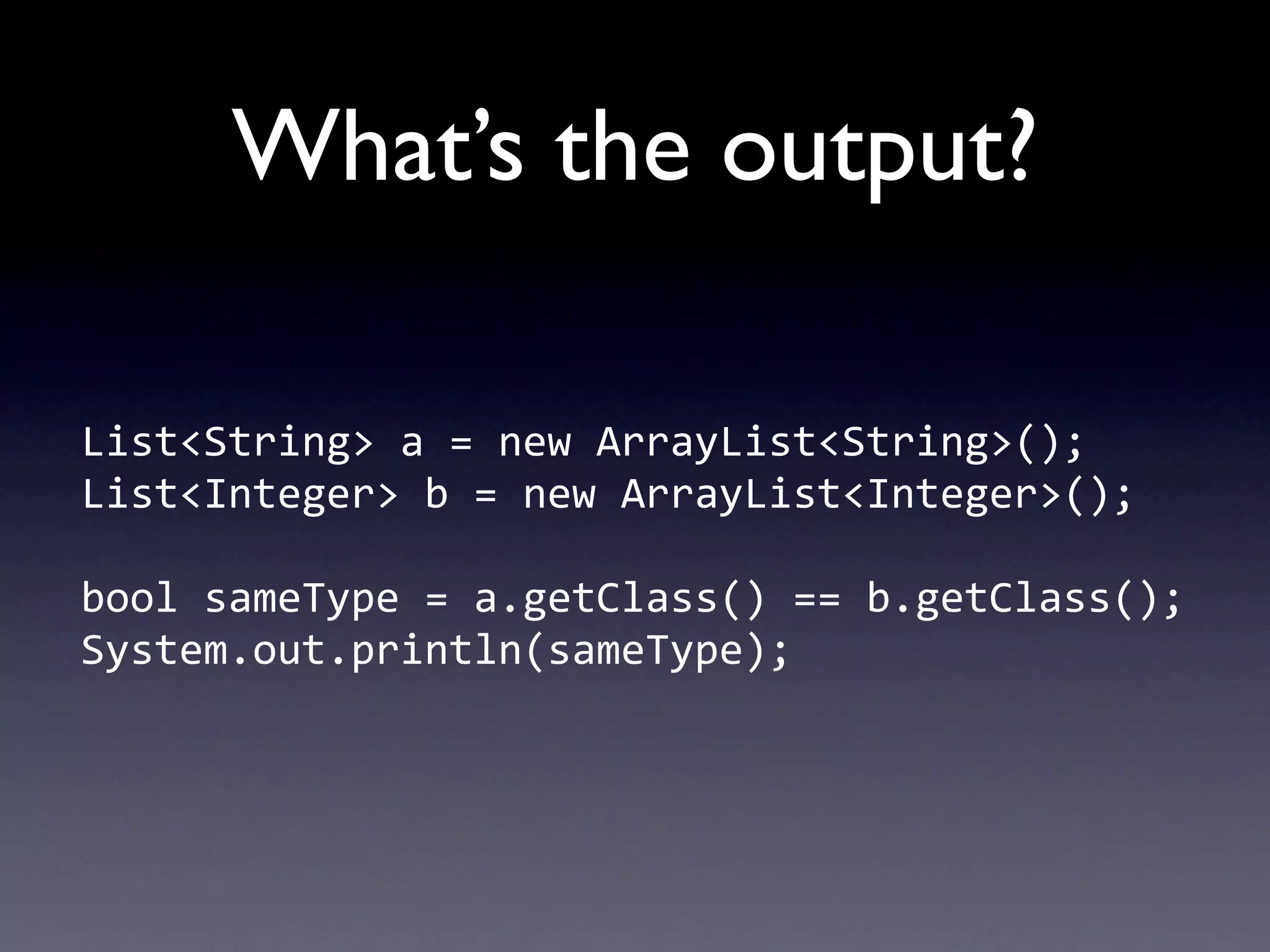 What’s the output?

List<String>	
  a	
  =	
  new	
  ArrayList<String>();
List<Integer>	
  b	
  =	
  new	
  ArrayList<Integer>();

bool	
  sameType	
  =	
  a.getClass()	
  ==	
  b.getClass();
System.out.println(sameType);
 