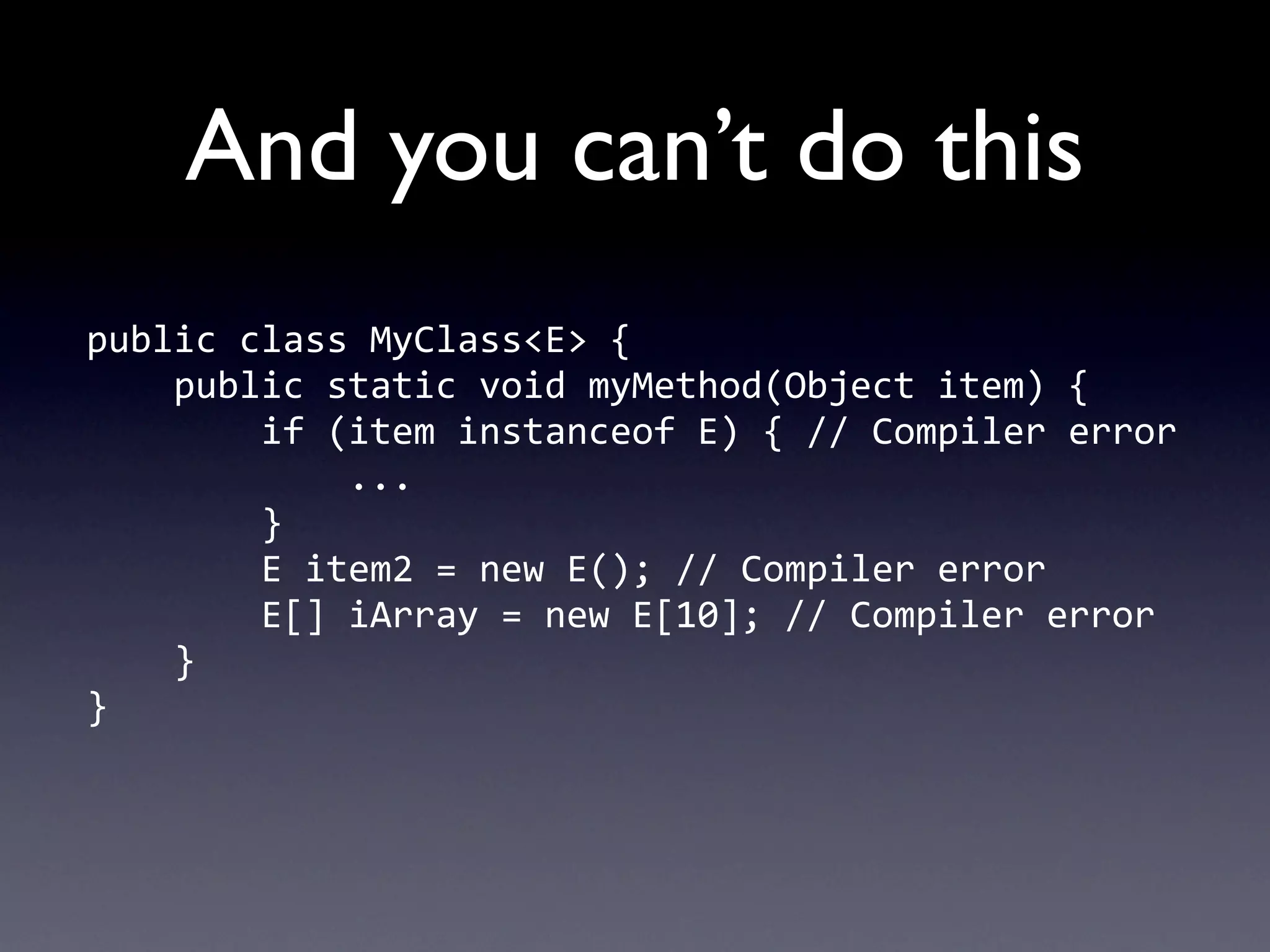 And you can’t do this
public	
  class	
  MyClass<E>	
  {
	
  	
  	
  	
  public	
  static	
  void	
  myMethod(Object	
  item)	
  {
	
  	
  	
  	
  	
  	
  	
  	
  if	
  (item	
  instanceof	
  E)	
  {	
  //	
  Compiler	
  error
	
  	
  	
  	
  	
  	
  	
  	
  	
  	
  	
  	
  ...
	
  	
  	
  	
  	
  	
  	
  	
  }
	
  	
  	
  	
  	
  	
  	
  	
  E	
  item2	
  =	
  new	
  E();	
  //	
  Compiler	
  error
	
  	
  	
  	
  	
  	
  	
  	
  E[]	
  iArray	
  =	
  new	
  E[10];	
  //	
  Compiler	
  error
	
  	
  	
  	
  }
}
 