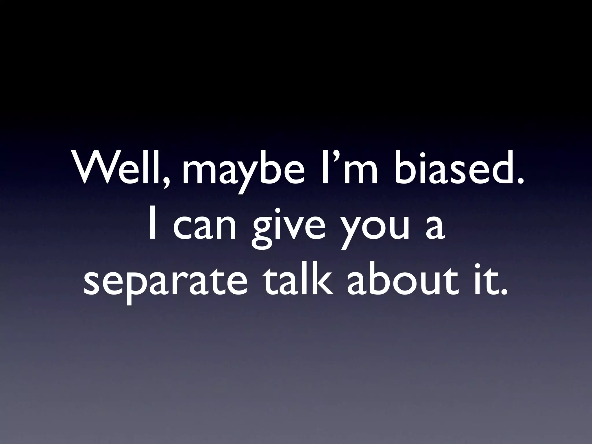 Well, maybe I’m biased.
   I can give you a
separate talk about it.
 