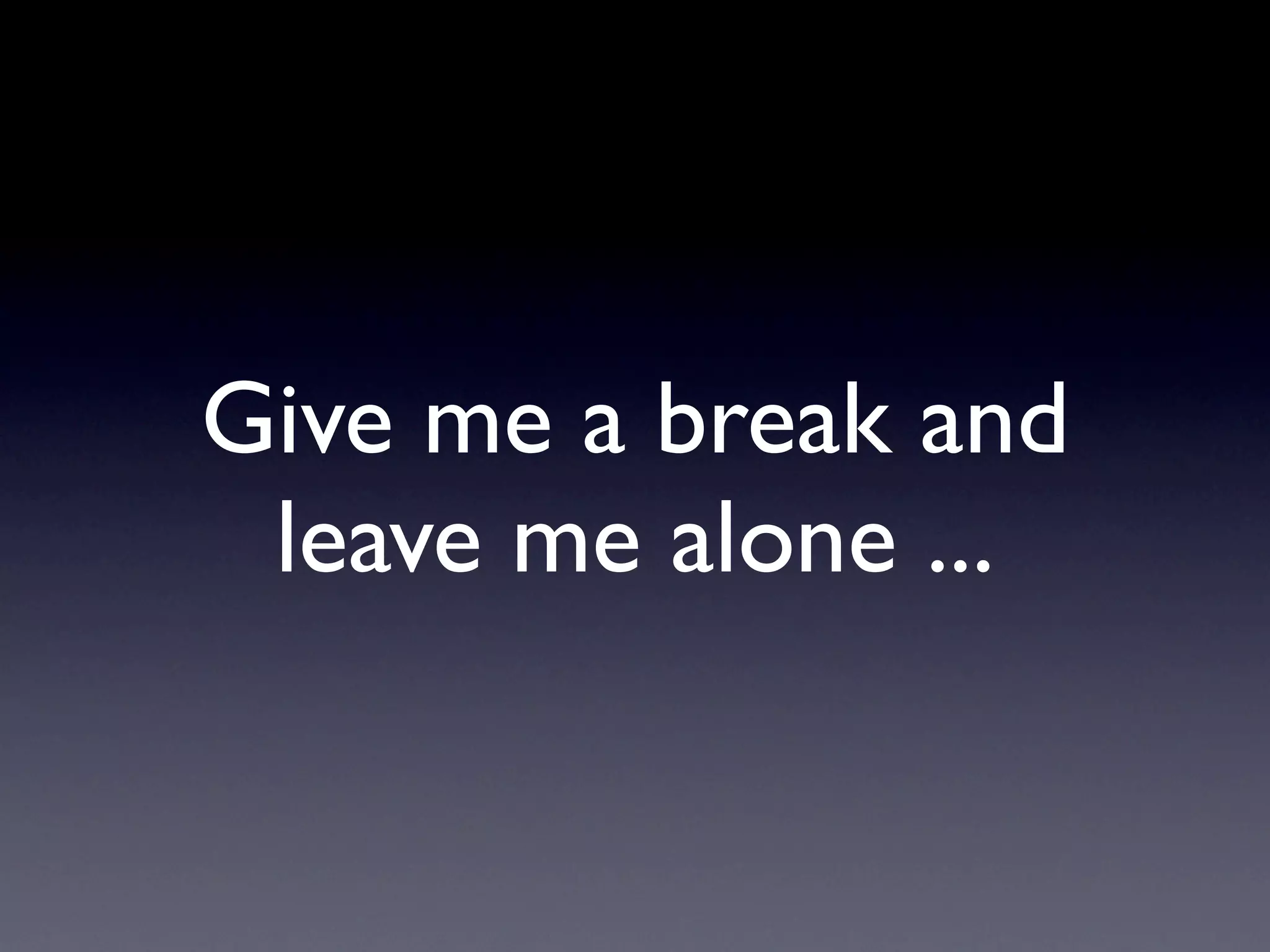 Give me a break and
 leave me alone ...
 