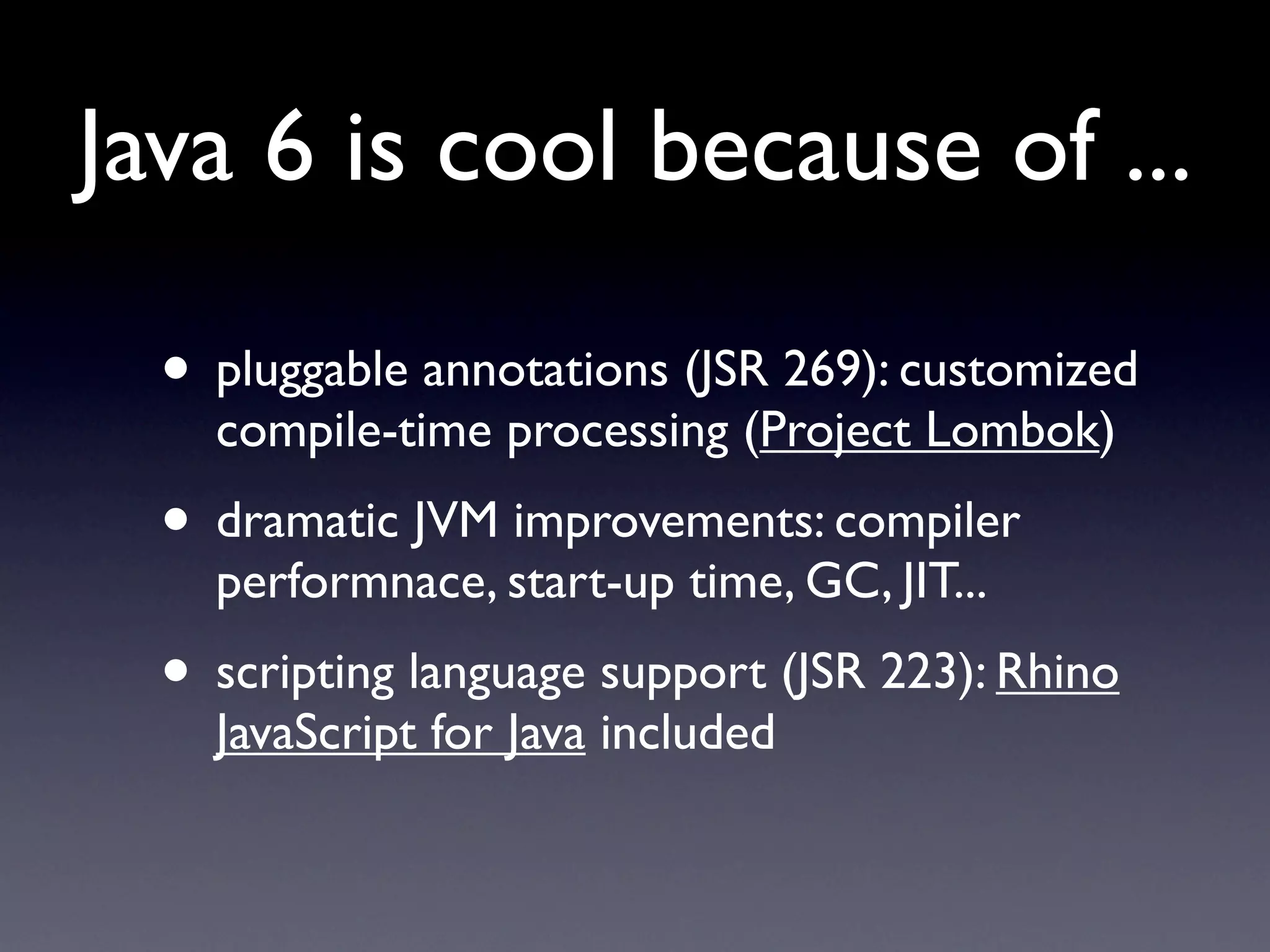 Java 6 is cool because of ...

  • pluggable annotations (JSR 269): customized
    compile-time processing (Project Lombok)
  • dramatic JVM improvements: compiler
    performnace, start-up time, GC, JIT...
  • scripting language support (JSR 223): Rhino
    JavaScript for Java included
 