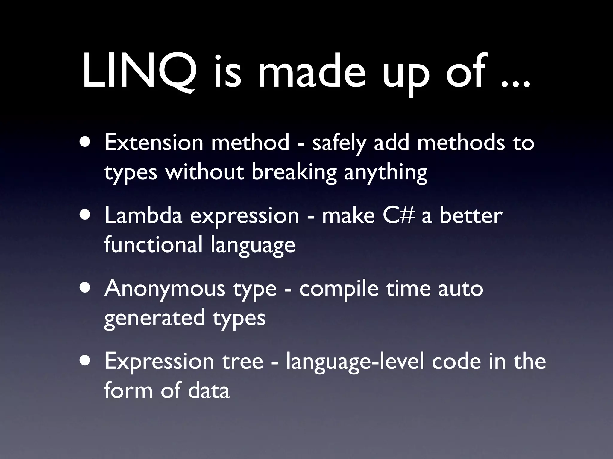 LINQ is made up of ...
• Extension method - safely add methods to
  types without breaking anything
• Lambda expression - make C# a better
  functional language
• Anonymous type - compile time auto
  generated types
• Expression tree - language-level code in the
  form of data
 