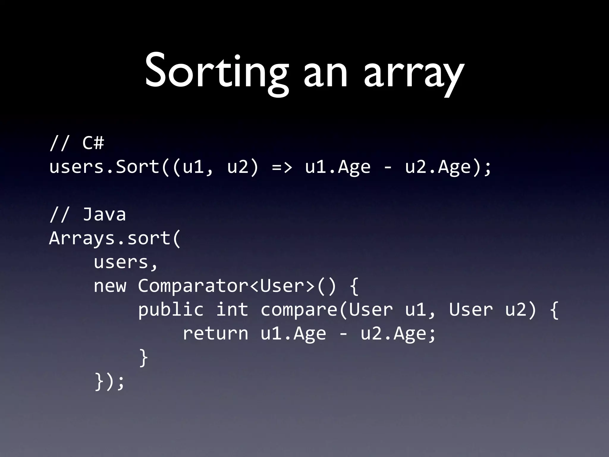Sorting an array
//	
  C#
users.Sort((u1,	
  u2)	
  =>	
  u1.Age	
  -­‐	
  u2.Age);

//	
  Java
Arrays.sort(
	
  	
  	
  	
  users,
	
  	
  	
  	
  new	
  Comparator<User>()	
  {
	
  	
  	
  	
  	
  	
  	
  	
  public	
  int	
  compare(User	
  u1,	
  User	
  u2)	
  {
	
  	
  	
  	
  	
  	
  	
  	
  	
  	
  	
  	
  return	
  u1.Age	
  -­‐	
  u2.Age;
	
  	
  	
  	
  	
  	
  	
  	
  }
	
  	
  	
  	
  });
 