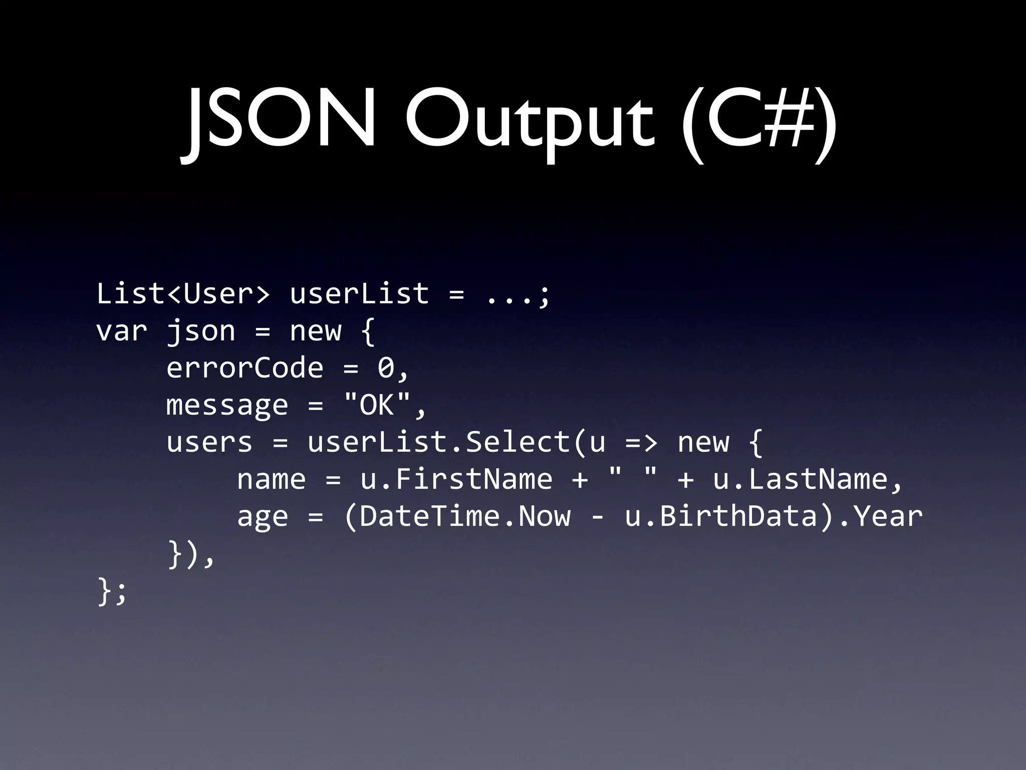 JSON Output (C#)
List<User>	
  userList	
  =	
  ...;
var	
  json	
  =	
  new	
  {
	
  	
  	
  	
  errorCode	
  =	
  0,
	
  	
  	
  	
  message	
  =	
  "OK",
	
  	
  	
  	
  users	
  =	
  userList.Select(u	
  =>	
  new	
  {
	
  	
  	
  	
  	
  	
  	
  	
  name	
  =	
  u.FirstName	
  +	
  "	
  "	
  +	
  u.LastName,
	
  	
  	
  	
  	
  	
  	
  	
  age	
  =	
  (DateTime.Now	
  -­‐	
  u.BirthData).Year
	
  	
  	
  	
  }),
};
 