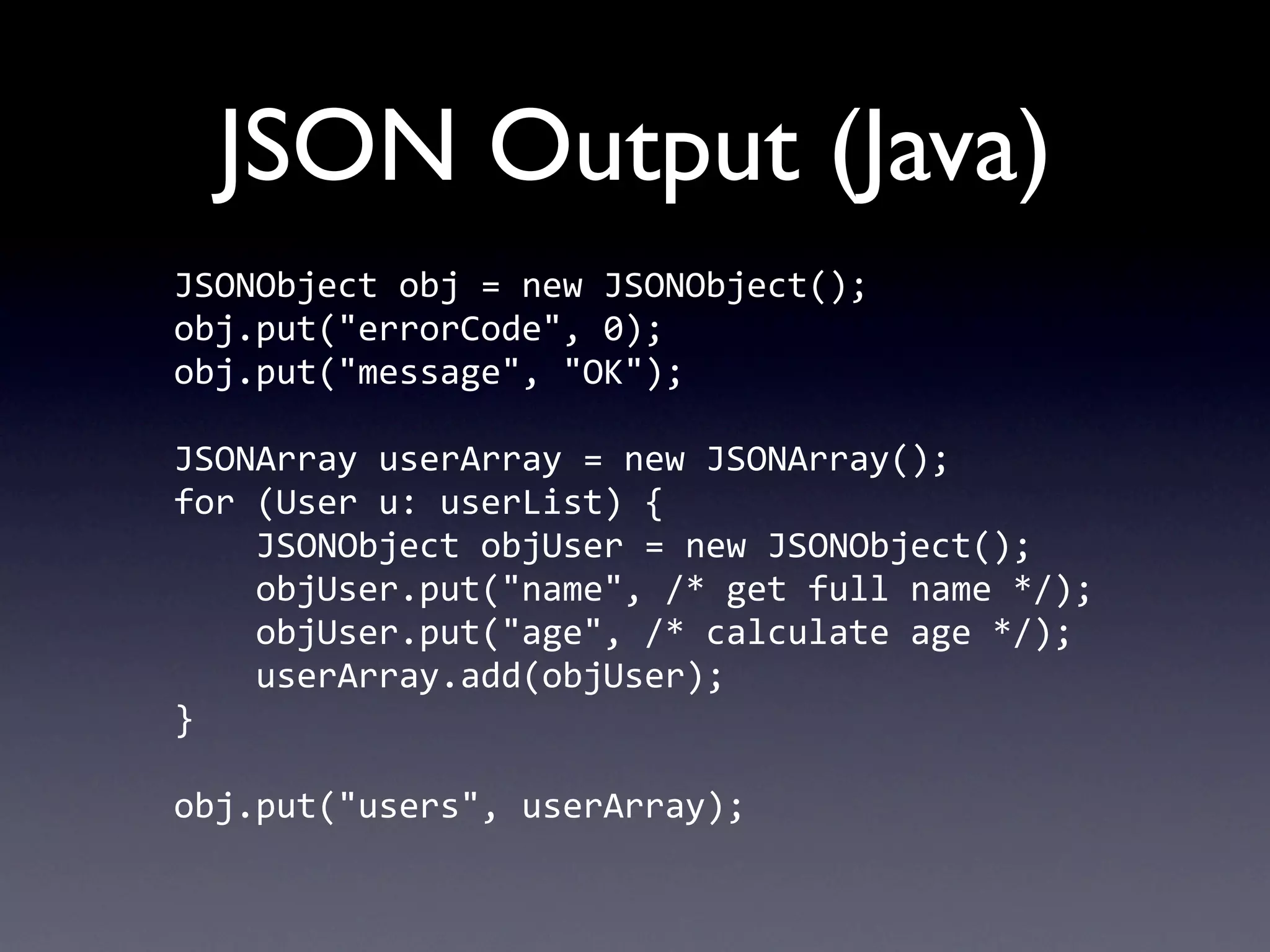 JSON Output (Java)
JSONObject	
  obj	
  =	
  new	
  JSONObject();
obj.put("errorCode",	
  0);
obj.put("message",	
  "OK");

JSONArray	
  userArray	
  =	
  new	
  JSONArray();
for	
  (User	
  u:	
  userList)	
  {
	
  	
  	
  	
  JSONObject	
  objUser	
  =	
  new	
  JSONObject();
	
  	
  	
  	
  objUser.put("name",	
  /*	
  get	
  full	
  name	
  */);
	
  	
  	
  	
  objUser.put("age",	
  /*	
  calculate	
  age	
  */);
	
  	
  	
  	
  userArray.add(objUser);
}

obj.put("users",	
  userArray);
 