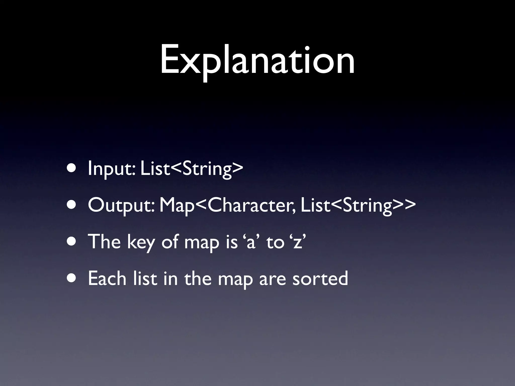 Explanation

• Input: List<String>
• Output: Map<Character, List<String>>
• The key of map is ‘a’ to ‘z’
• Each list in the map are sorted
 