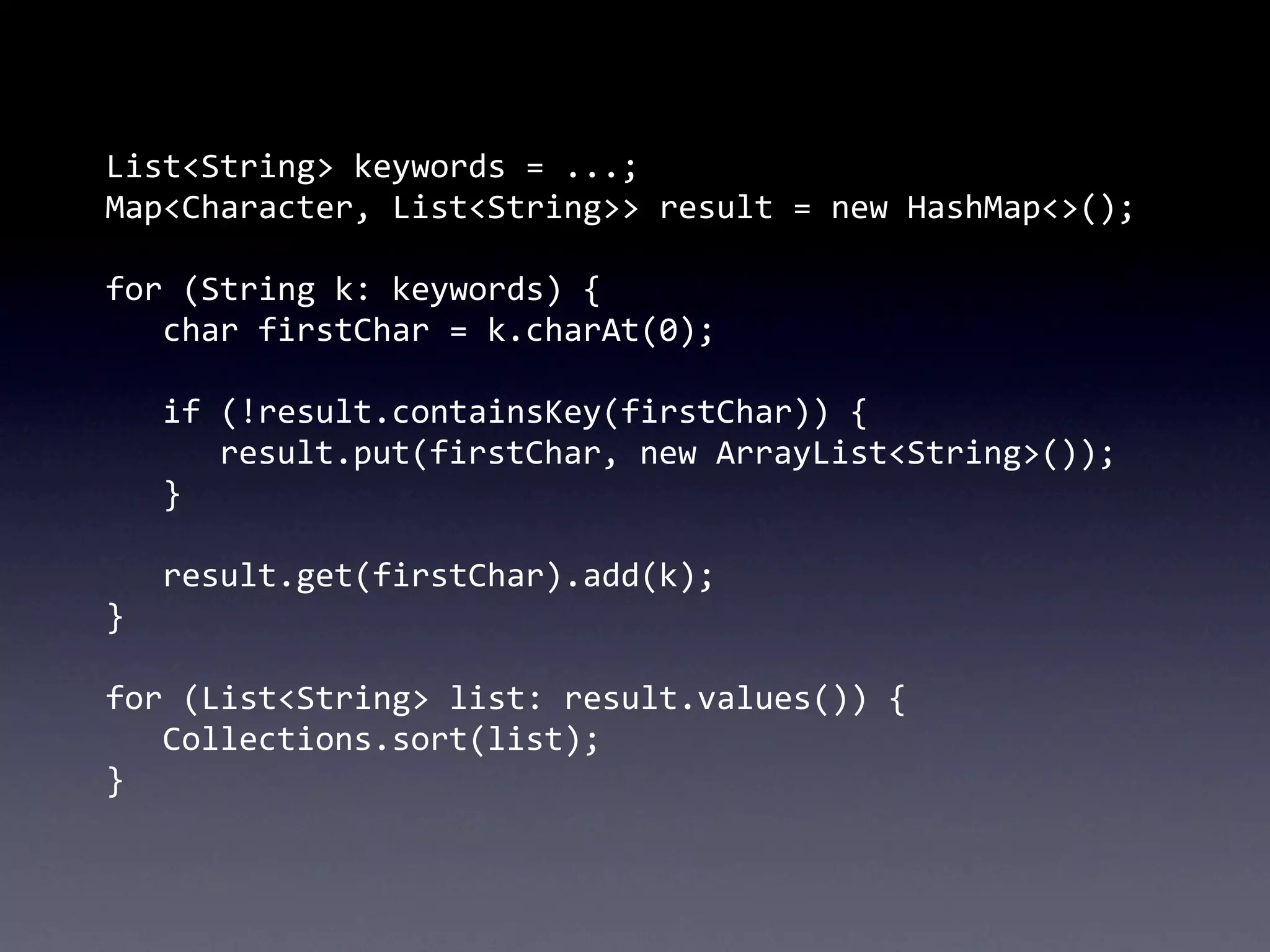 List<String>	
  keywords	
  =	
  ...;
Map<Character,	
  List<String>>	
  result	
  =	
  new	
  HashMap<>();

for	
  (String	
  k:	
  keywords)	
  {
	
   char	
  firstChar	
  =	
  k.charAt(0);
	
  
	
   if	
  (!result.containsKey(firstChar))	
  {
	
   	
   result.put(firstChar,	
  new	
  ArrayList<String>());
	
   }
	
  
	
   result.get(firstChar).add(k);
}

for	
  (List<String>	
  list:	
  result.values())	
  {
	
   Collections.sort(list);
}
 