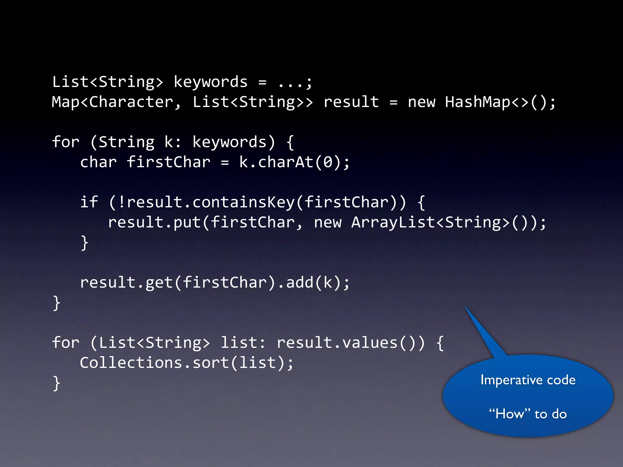 List<String>	
  keywords	
  =	
  ...;
Map<Character,	
  List<String>>	
  result	
  =	
  new	
  HashMap<>();

for	
  (String	
  k:	
  keywords)	
  {
	
   char	
  firstChar	
  =	
  k.charAt(0);
	
  
	
   if	
  (!result.containsKey(firstChar))	
  {
	
   	
   result.put(firstChar,	
  new	
  ArrayList<String>());
	
   }
	
  
	
   result.get(firstChar).add(k);
}

for	
  (List<String>	
  list:	
  result.values())	
  {
	
   Collections.sort(list);
}                                                         Imperative code

                                                           “How” to do
 