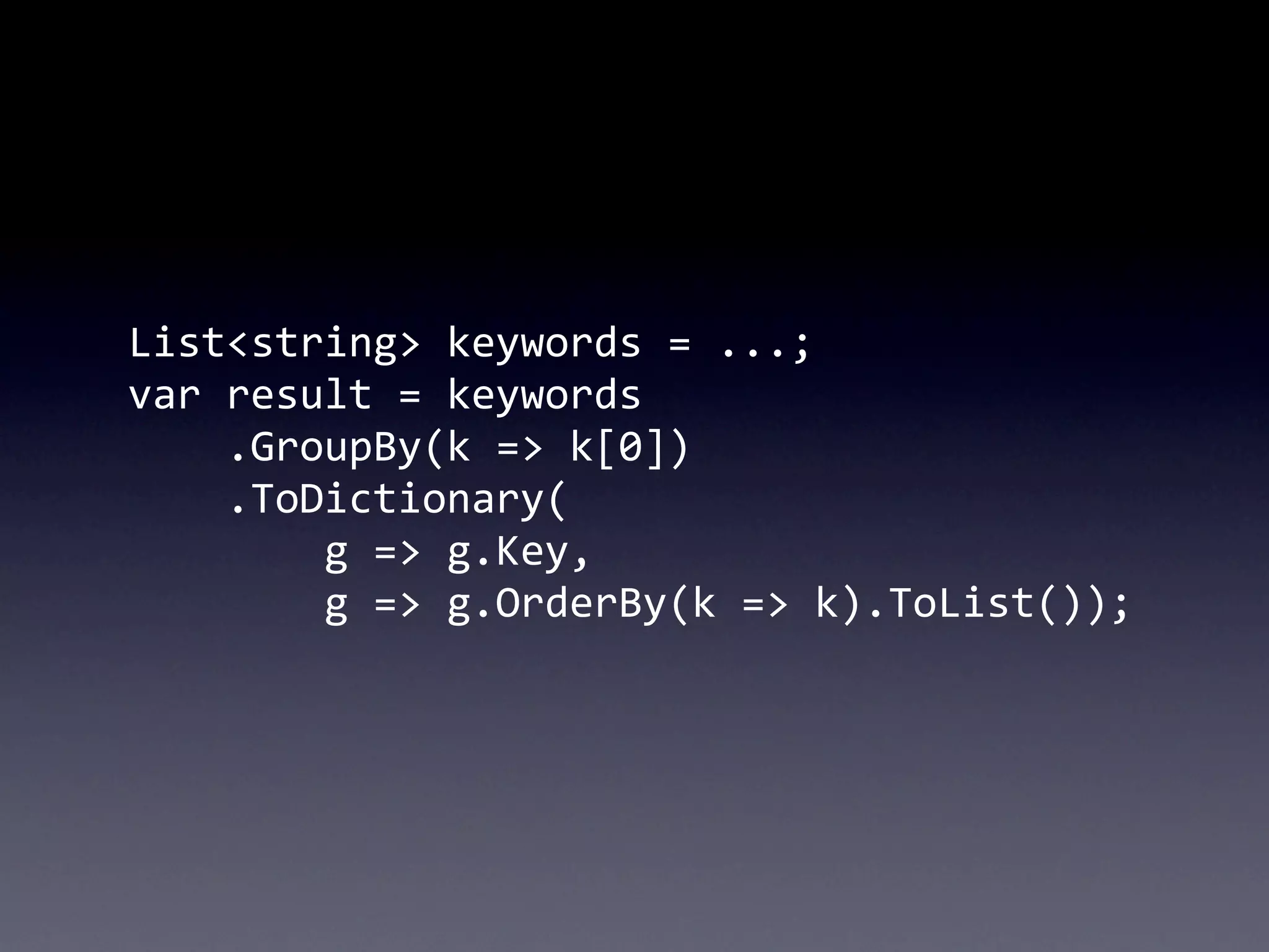 List<string>	
  keywords	
  =	
  ...;
var	
  result	
  =	
  keywords
	
  	
  	
  	
  .GroupBy(k	
  =>	
  k[0])
	
  	
  	
  	
  .ToDictionary(
	
  	
  	
  	
  	
  	
  	
  	
  g	
  =>	
  g.Key,
	
  	
  	
  	
  	
  	
  	
  	
  g	
  =>	
  g.OrderBy(k	
  =>	
  k).ToList());
 