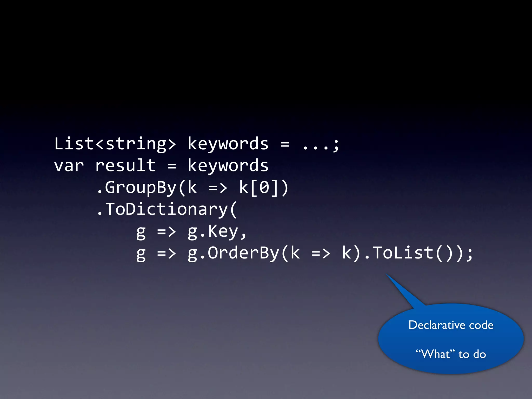 List<string>	
  keywords	
  =	
  ...;
var	
  result	
  =	
  keywords
	
  	
  	
  	
  .GroupBy(k	
  =>	
  k[0])
	
  	
  	
  	
  .ToDictionary(
	
  	
  	
  	
  	
  	
  	
  	
  g	
  =>	
  g.Key,
	
  	
  	
  	
  	
  	
  	
  	
  g	
  =>	
  g.OrderBy(k	
  =>	
  k).ToList());


                                                                Declarative code

                                                                  “What” to do
 