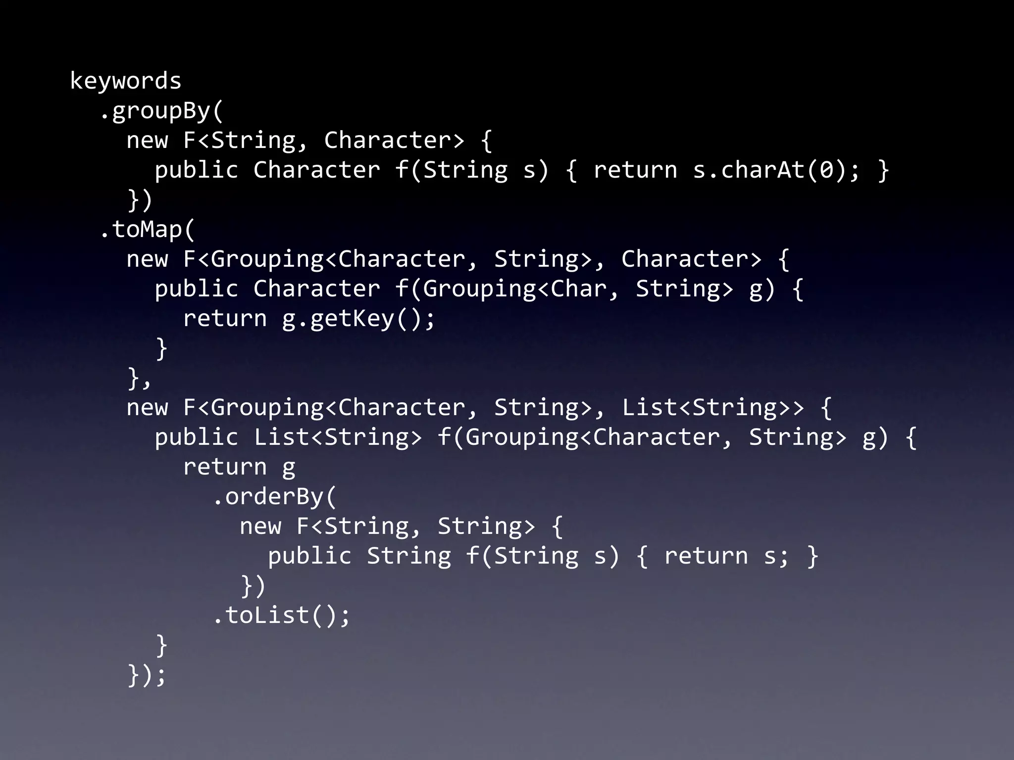 keywords
	
  	
  .groupBy(
	
  	
  	
  	
  new	
  F<String,	
  Character>	
  {
	
  	
  	
  	
  	
  	
  public	
  Character	
  f(String	
  s)	
  {	
  return	
  s.charAt(0);	
  }
	
  	
  	
  	
  })
	
  	
  .toMap(
	
  	
  	
  	
  new	
  F<Grouping<Character,	
  String>,	
  Character>	
  {
	
  	
  	
  	
  	
  	
  public	
  Character	
  f(Grouping<Char,	
  String>	
  g)	
  {	
  
	
  	
  	
  	
  	
  	
  	
  	
  return	
  g.getKey();
	
  	
  	
  	
  	
  	
  }
	
  	
  	
  	
  },
	
  	
  	
  	
  new	
  F<Grouping<Character,	
  String>,	
  List<String>>	
  {
	
  	
  	
  	
  	
  	
  public	
  List<String>	
  f(Grouping<Character,	
  String>	
  g)	
  {
	
  	
  	
  	
  	
  	
  	
  	
  return	
  g
	
  	
  	
  	
  	
  	
  	
  	
  	
  	
  .orderBy(
	
  	
  	
  	
  	
  	
  	
  	
  	
  	
  	
  	
  new	
  F<String,	
  String>	
  {
	
  	
  	
  	
  	
  	
  	
  	
  	
  	
  	
  	
  	
  	
  public	
  String	
  f(String	
  s)	
  {	
  return	
  s;	
  }
	
  	
  	
  	
  	
  	
  	
  	
  	
  	
  	
  	
  })
	
  	
  	
  	
  	
  	
  	
  	
  	
  	
  .toList();
	
  	
  	
  	
  	
  	
  }
	
  	
  	
  	
  });
 