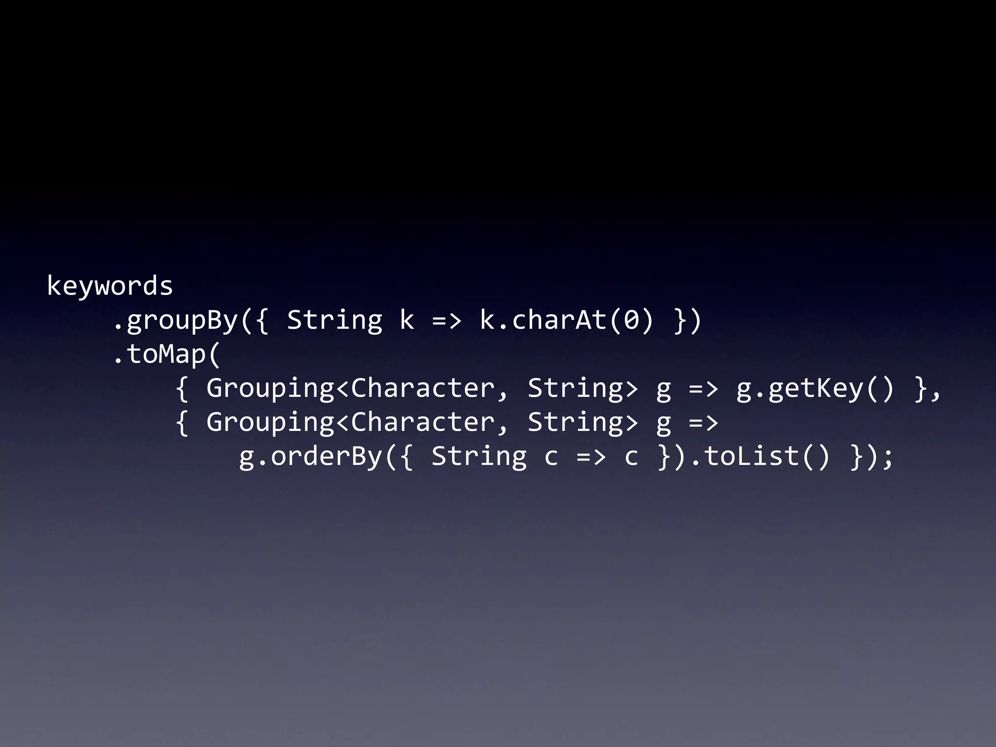 keywords
	
  	
  	
  	
  .groupBy({	
  String	
  k	
  =>	
  k.charAt(0)	
  })
	
  	
  	
  	
  .toMap(
	
  	
  	
  	
  	
  	
  	
  	
  {	
  Grouping<Character,	
  String>	
  g	
  =>	
  g.getKey()	
  },
	
  	
  	
  	
  	
  	
  	
  	
  {	
  Grouping<Character,	
  String>	
  g	
  =>	
  
	
  	
  	
  	
  	
  	
  	
  	
  	
  	
  	
  	
  g.orderBy({	
  String	
  c	
  =>	
  c	
  }).toList()	
  });
 