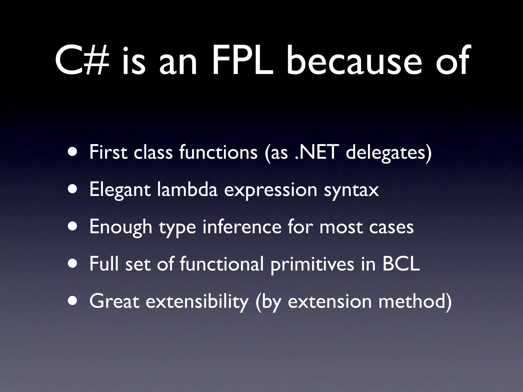 C# is an FPL because of

• First class functions (as .NET delegates)
• Elegant lambda expression syntax
• Enough type inference for most cases
• Full set of functional primitives in BCL
• Great extensibility (by extension method)
 